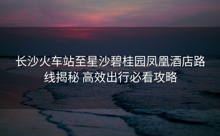 长沙火车站至星沙碧桂园凤凰酒店路线揭秘 高效出行必看攻略