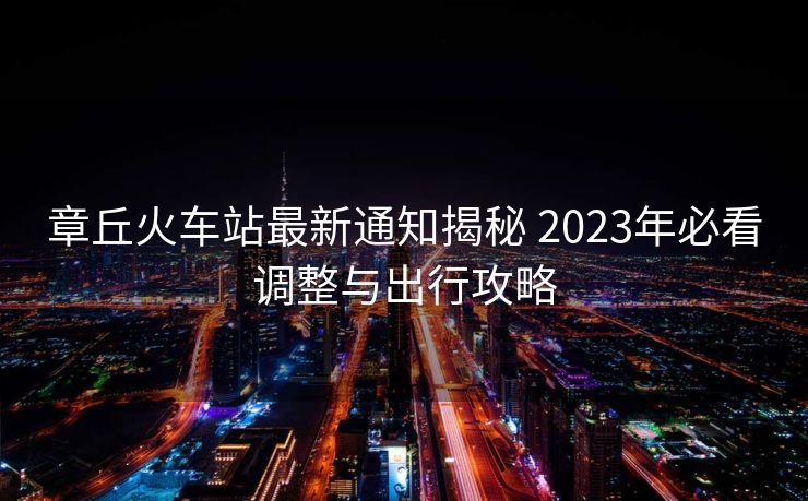 章丘火车站最新通知揭秘 2023年必看调整与出行攻略