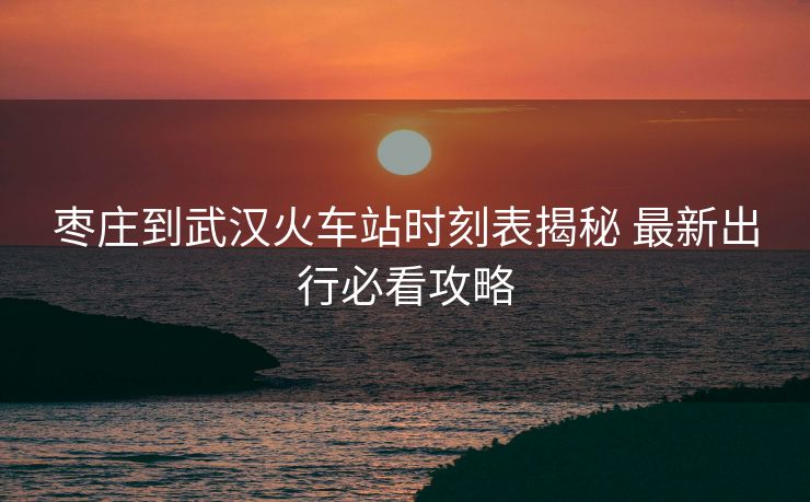 枣庄到武汉火车站时刻表揭秘 最新出行必看攻略