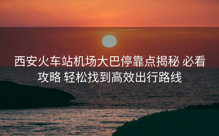 西安火车站机场大巴停靠点揭秘 必看攻略 轻松找到高效出行路线