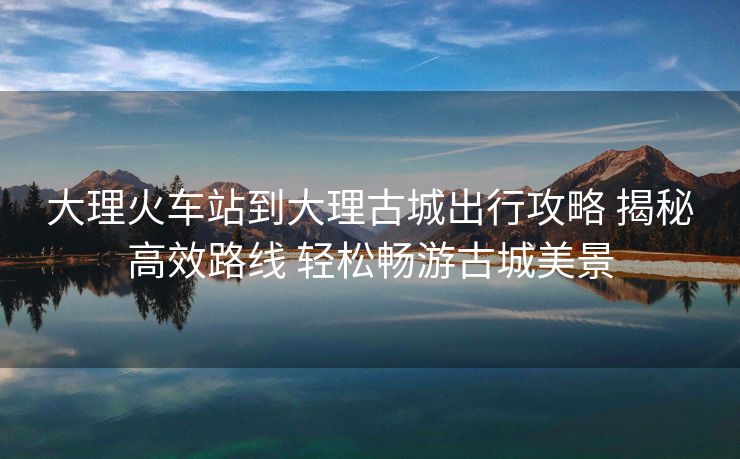大理火车站到大理古城出行攻略 揭秘高效路线 轻松畅游古城美景