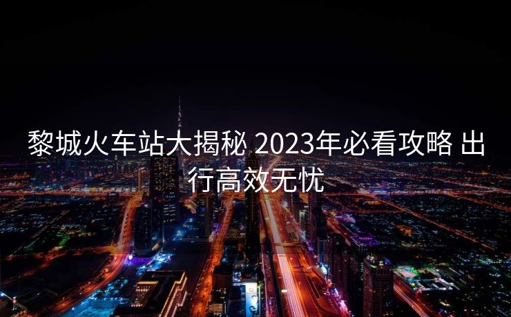 黎城火车站大揭秘 2023年必看攻略 出行高效无忧