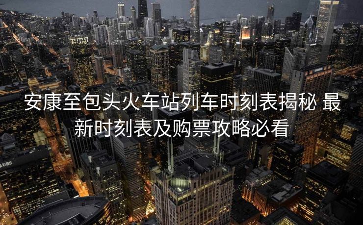安康至包头火车站列车时刻表揭秘 最新时刻表及购票攻略必看