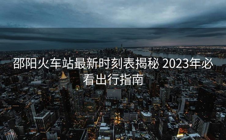 邵阳火车站最新时刻表揭秘 2023年必看出行指南