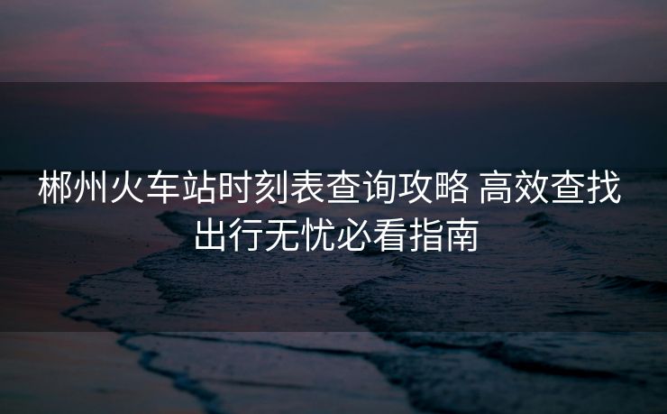 郴州火车站时刻表查询攻略 高效查找 出行无忧必看指南