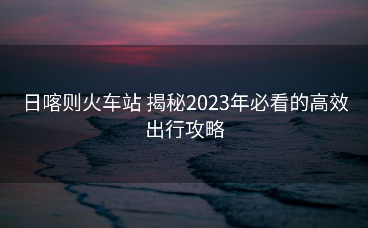日喀则火车站 揭秘2023年必看的高效出行攻略