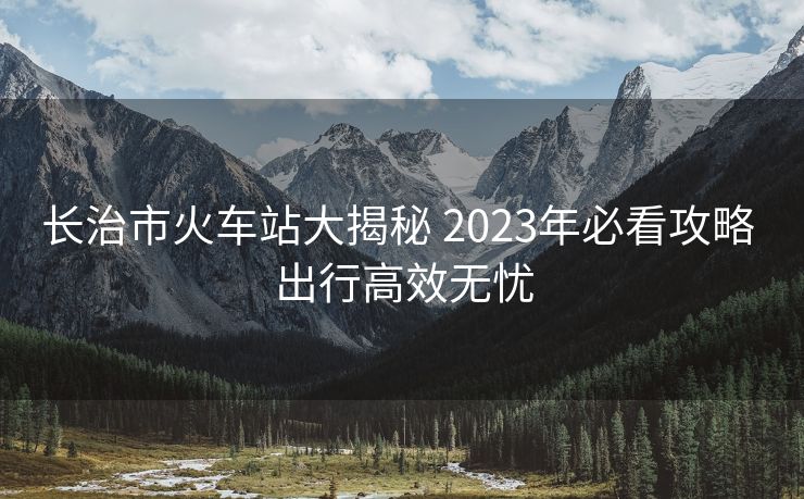 长治市火车站大揭秘 2023年必看攻略 出行高效无忧 长治市火车站大揭秘 2023年必看攻略 出行高效无忧