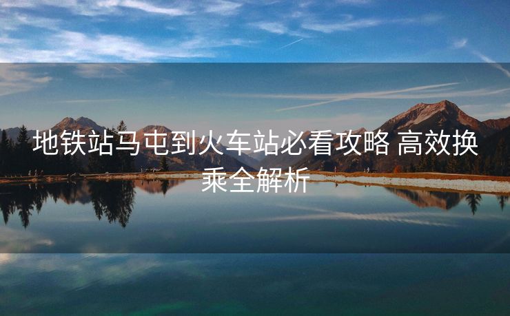 地铁站马屯到火车站必看攻略 高效换乘全解析