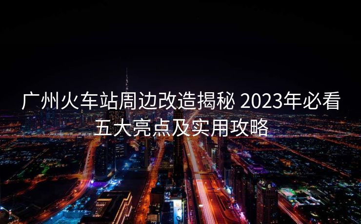 广州火车站周边改造揭秘 2023年必看五大亮点及实用攻略
