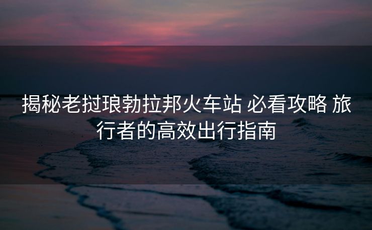 揭秘老挝琅勃拉邦火车站 必看攻略 旅行者的高效出行指南