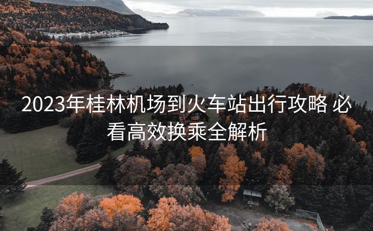 2023年桂林机场到火车站出行攻略 必看高效换乘全解析