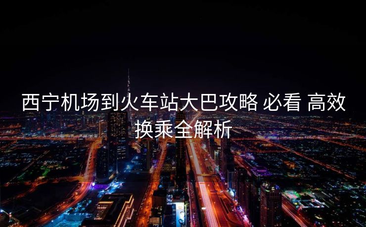 西宁机场到火车站大巴攻略 必看 高效换乘全解析