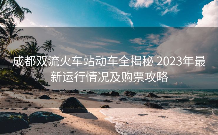 成都双流火车站动车全揭秘 2023年最新运行情况及购票攻略