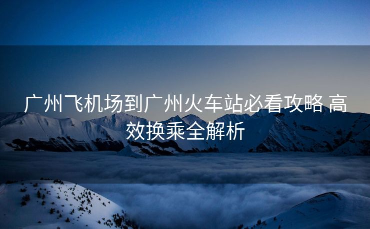 广州飞机场到广州火车站必看攻略 高效换乘全解析