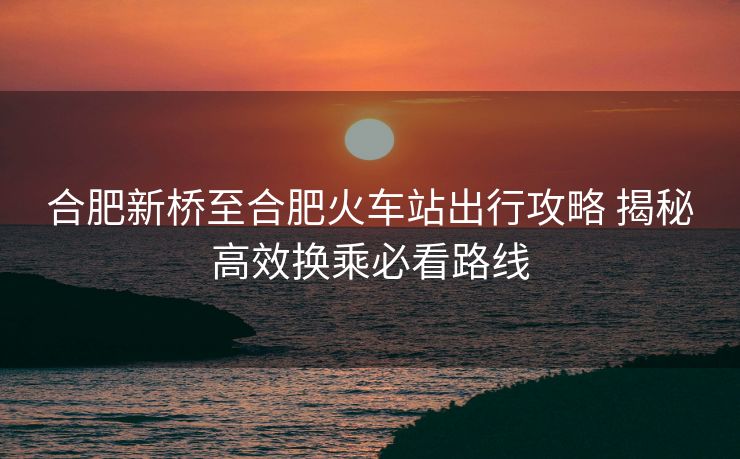 合肥新桥至合肥火车站出行攻略 揭秘高效换乘必看路线