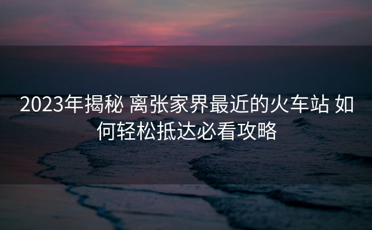 2023年揭秘 离张家界最近的火车站 如何轻松抵达必看攻略