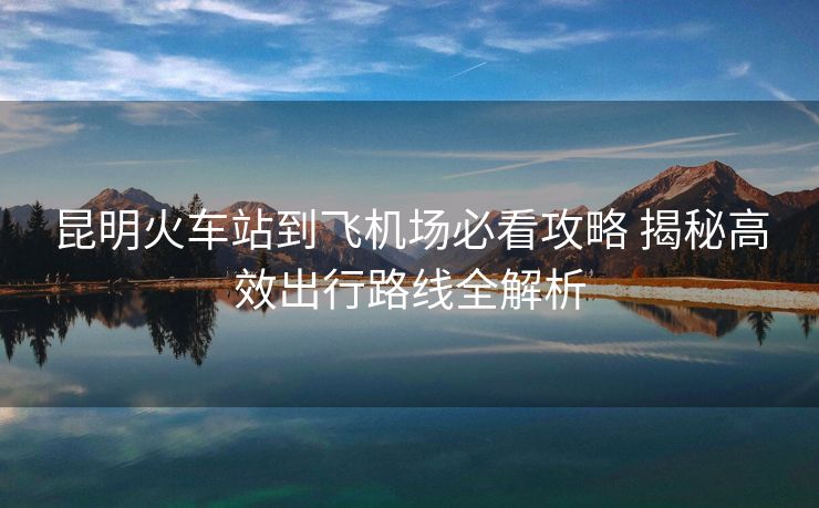昆明火车站到飞机场必看攻略 揭秘高效出行路线全解析 昆明火车站到飞机场必看攻略 揭秘高效出行路线全解析
