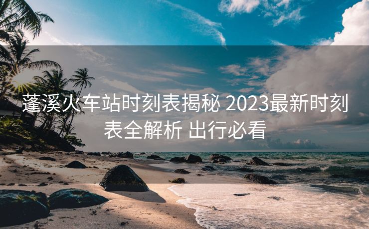 蓬溪火车站时刻表揭秘 2023最新时刻表全解析 出行必看