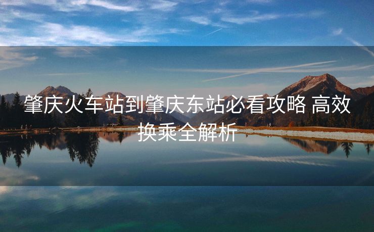 肇庆火车站到肇庆东站必看攻略 高效换乘全解析