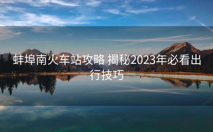 蚌埠南火车站攻略 揭秘2023年必看出行技巧