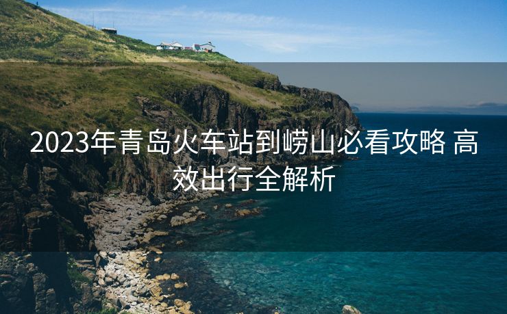 2023年青岛火车站到崂山必看攻略 高效出行全解析