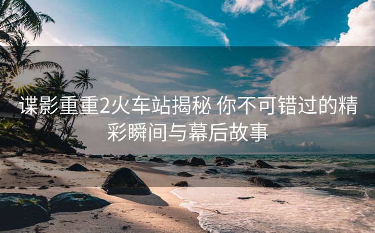 谍影重重2火车站揭秘 你不可错过的精彩瞬间与幕后故事