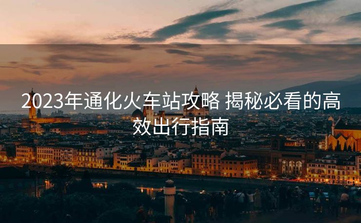 2023年通化火车站攻略 揭秘必看的高效出行指南 2023年通化火车站攻略 揭秘必看的高效出行指南