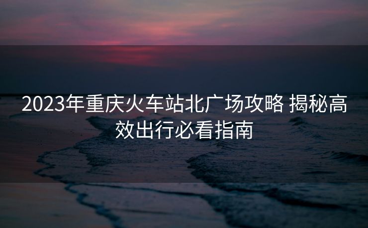 2023年重庆火车站北广场攻略 揭秘高效出行必看指南