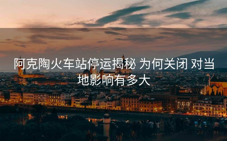 阿克陶火车站停运揭秘 为何关闭 对当地影响有多大