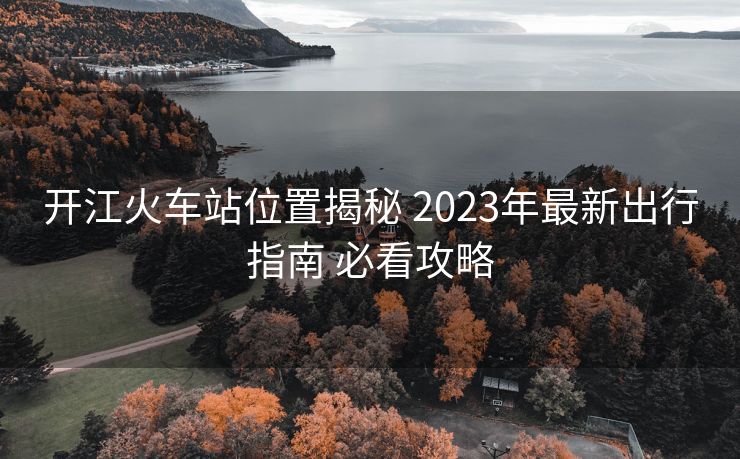 开江火车站位置揭秘 2023年最新出行指南 必看攻略