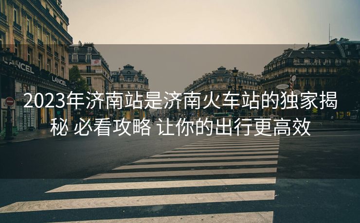 2023年济南站是济南火车站的独家揭秘 必看攻略 让你的出行更高效