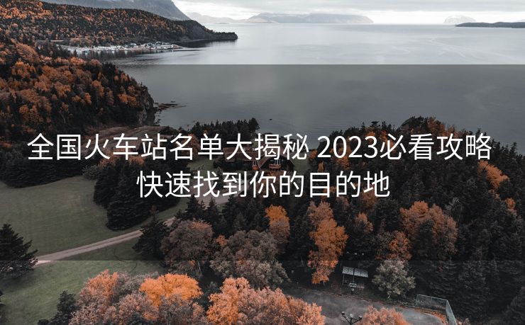 全国火车站名单大揭秘 2023必看攻略 快速找到你的目的地