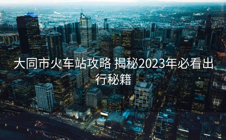 大同市火车站攻略 揭秘2023年必看出行秘籍