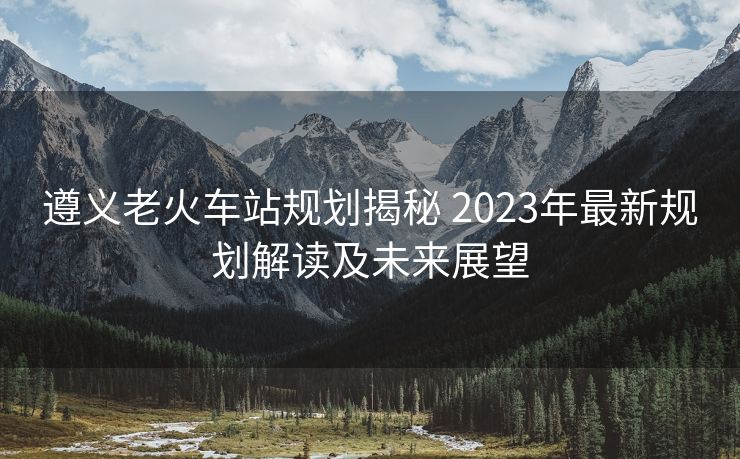 遵义老火车站规划揭秘 2023年最新规划解读及未来展望