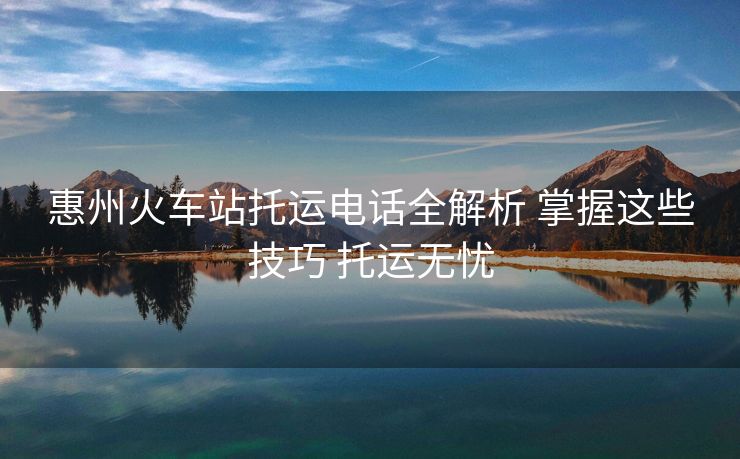 惠州火车站托运电话全解析 掌握这些技巧 托运无忧