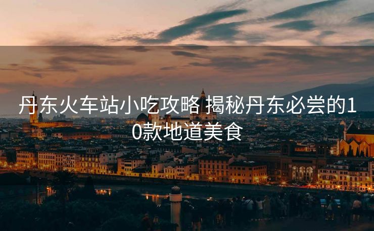 丹东火车站小吃攻略 揭秘丹东必尝的10款地道美食