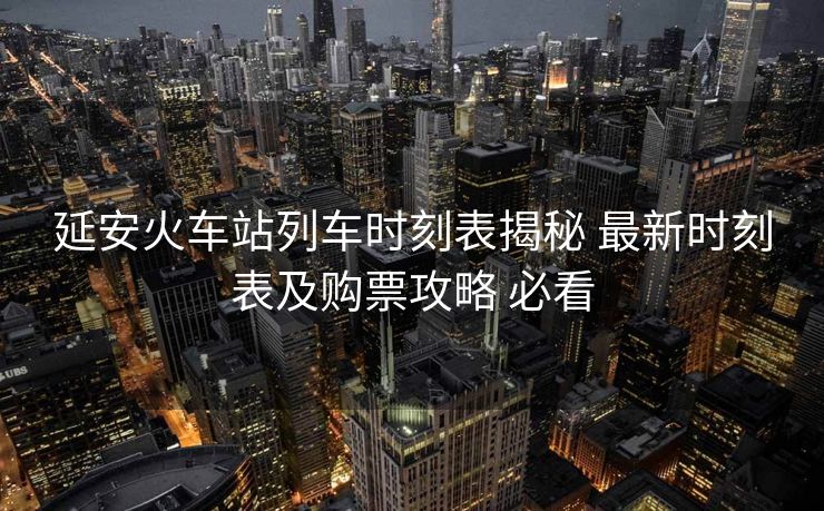 延安火车站列车时刻表揭秘 最新时刻表及购票攻略 必看