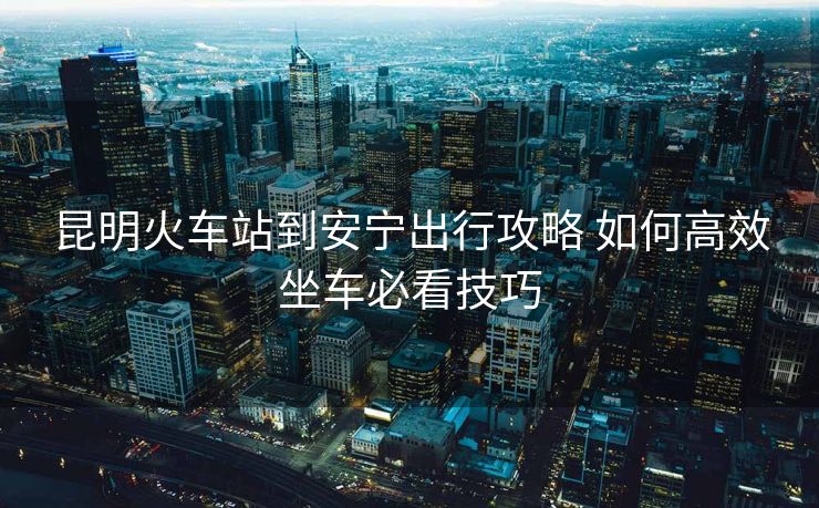 昆明火车站到安宁出行攻略 如何高效坐车必看技巧
