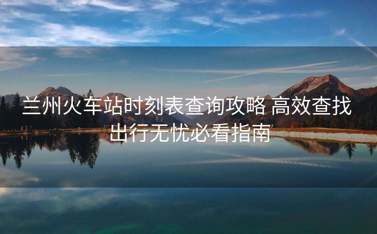 兰州火车站时刻表查询攻略 高效查找 出行无忧必看指南