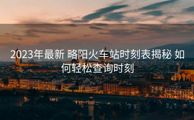 2023年最新 略阳火车站时刻表揭秘 如何轻松查询时刻
