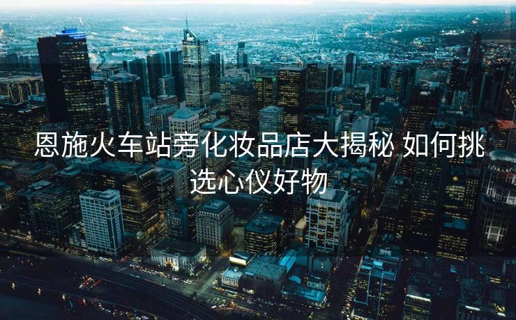 恩施火车站旁化妆品店大揭秘 如何挑选心仪好物