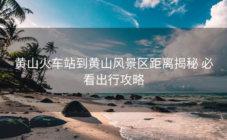 黄山火车站到黄山风景区距离揭秘 必看出行攻略