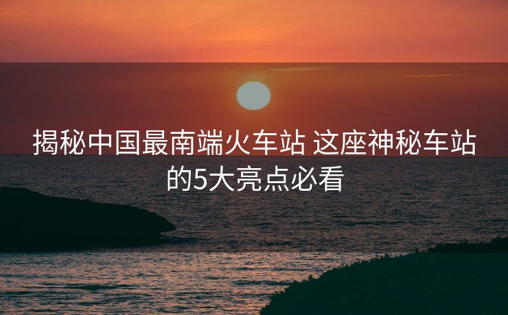 揭秘中国最南端火车站 这座神秘车站的5大亮点必看