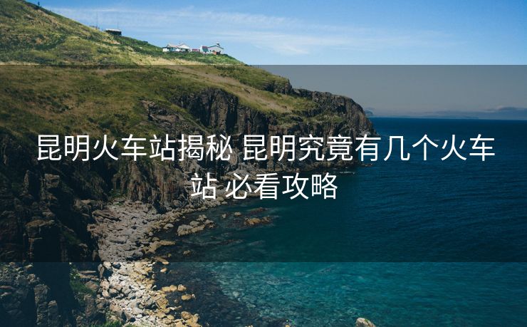 昆明火车站揭秘 昆明究竟有几个火车站 必看攻略 昆明火车站揭秘 昆明究竟有几个火车站 必看攻略
