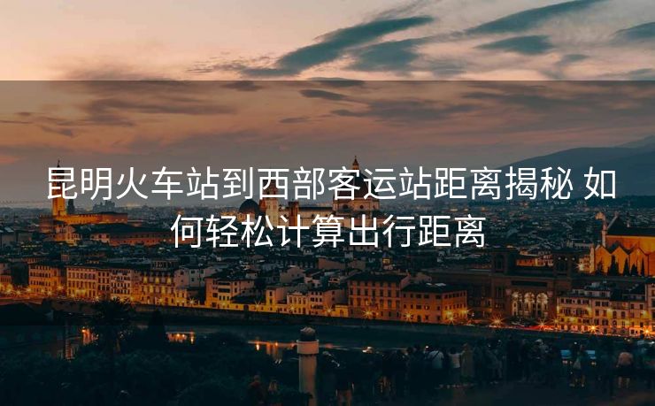 昆明火车站到西部客运站距离揭秘 如何轻松计算出行距离