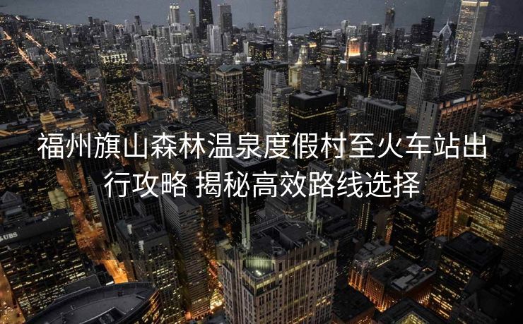 福州旗山森林温泉度假村至火车站出行攻略 揭秘高效路线选择