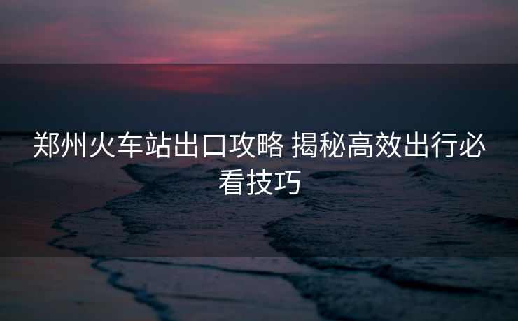 郑州火车站出口攻略 揭秘高效出行必看技巧