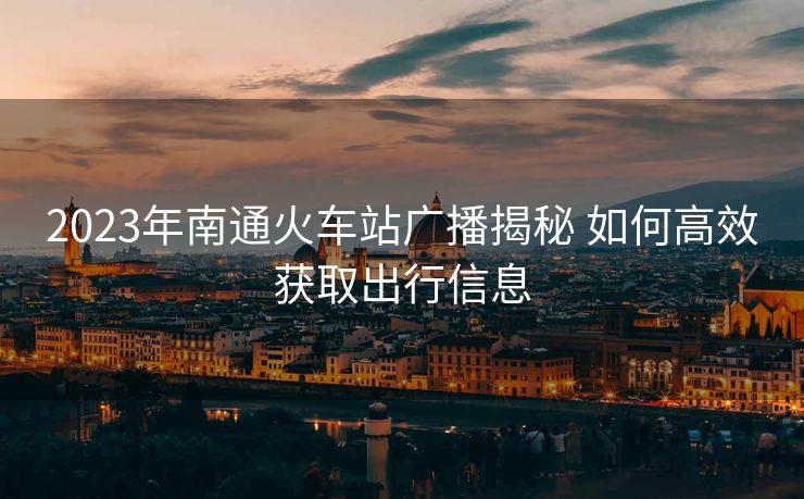 2023年南通火车站广播揭秘 如何高效获取出行信息