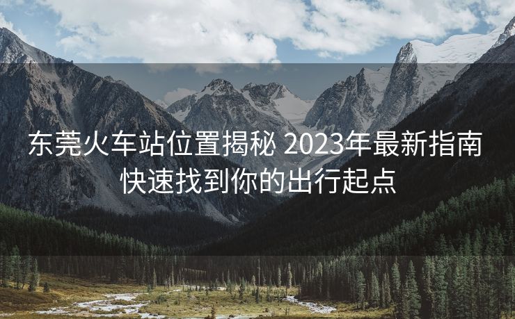 东莞火车站位置揭秘 2023年最新指南 快速找到你的出行起点