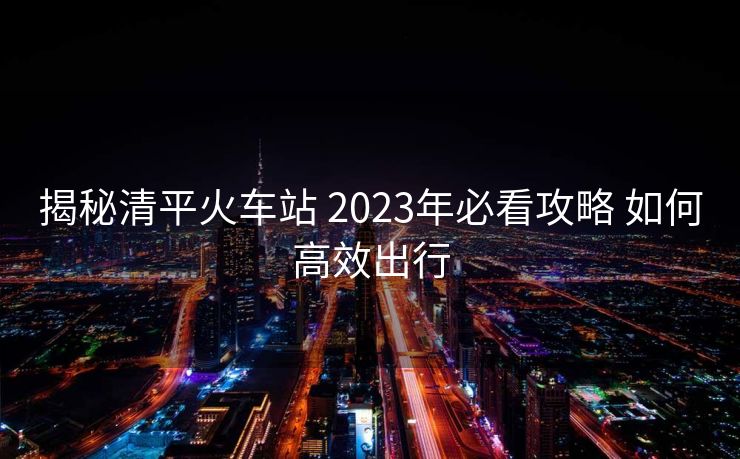 揭秘清平火车站 2023年必看攻略 如何高效出行
